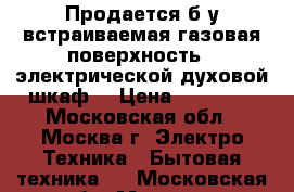 Продается б/у встраиваемая газовая поверхность,  электрической духовой шкаф  › Цена ­ 20 000 - Московская обл., Москва г. Электро-Техника » Бытовая техника   . Московская обл.,Москва г.